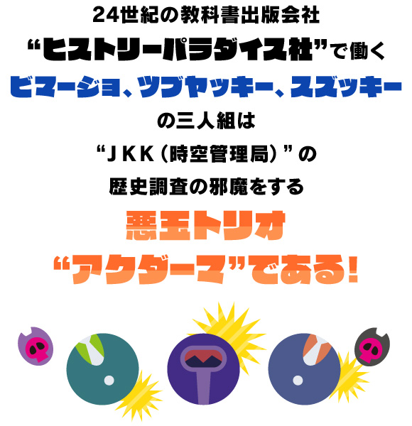 24世紀の教科書出版会社“ヒストリーパラダイス社”で働くビマージョ、ツブヤッキー、スズッキーの三人組は“JKK（時空管理局）”の歴史調査の邪魔をする悪玉トリオ“アクダーマ”である！