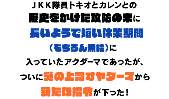 JKK隊員トキオとカレンとの歴史をかけた攻防の末に長いようで短い休業期間（もちろん無給）に入っていたアクダーマであったが、ついに謎の上司オヤダーマから新たな指令が下った！