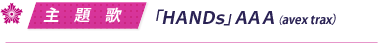 主題歌／「ＨＡＮＤｓ」ＡＡＡ（avex trax）