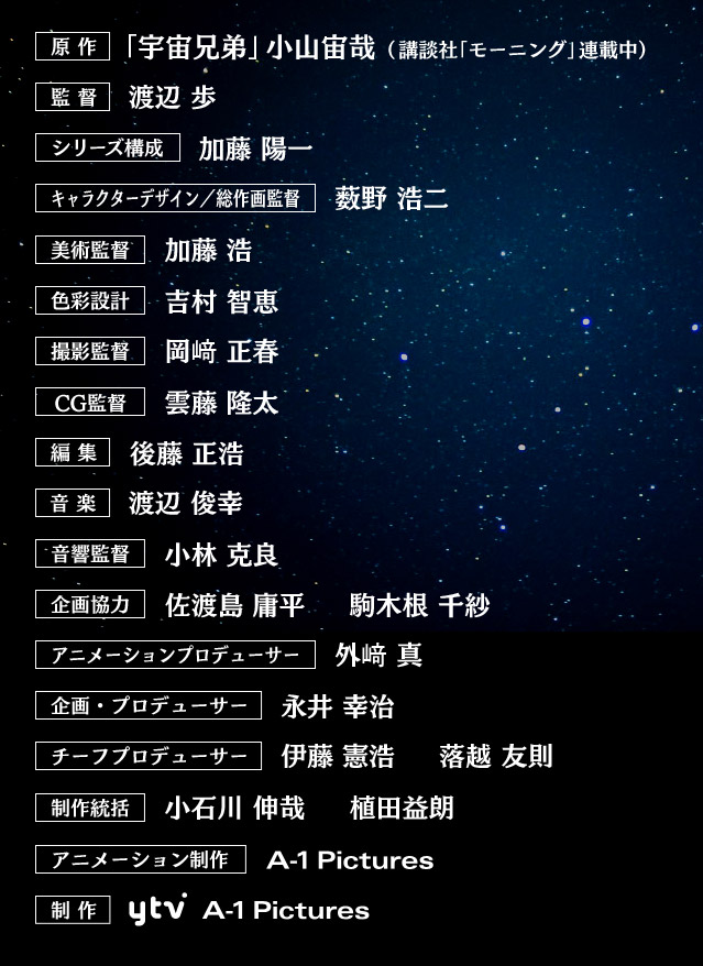 「宇宙兄弟」小山宙哉（講談社「モーニング」連載中）、監督、渡辺 歩、シリーズ構成、上江洲　誠、キャラクターデザイン／総作画監督、薮野 浩二、美術監督、加藤 浩、色彩設計、吉村 智恵、撮影監督、岡﨑 正春、CG監督、雲藤 隆太、編集、後藤 正浩、音楽、渡辺 俊幸、音響監督、小林 克良、企画協力、佐渡島 庸平、アニメーションプロデューサー、外﨑 真、企画・プロデューサー、永井 幸治、チーフプロデューサー、伊藤 憲浩、制作統括、小石川 伸哉、アニメーション制作、A-1pictures、制作、読売テレビ