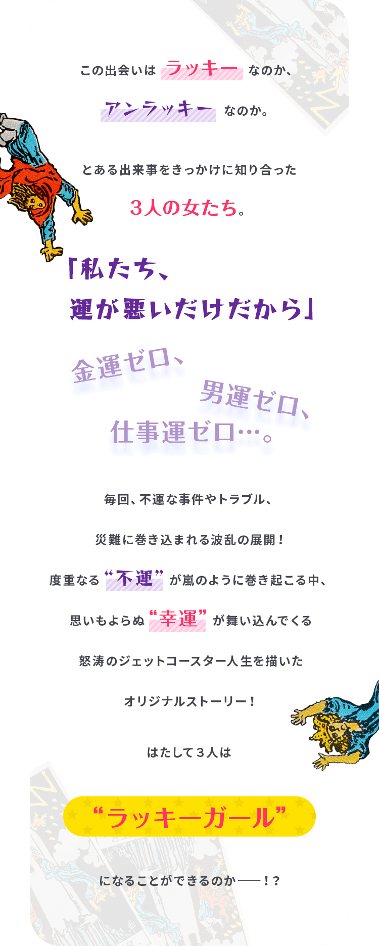 この出会いはラッキーなのか、アンラッキーなのか。
                                    とある出来事をきっかけに知り合った３人の女たち。
                                    「私たち、運が悪いだけだから」金運ゼロ、男運ゼロ、仕事運ゼロ…。
                                    毎回、不運な事件やトラブル、災難に巻き込まれる波乱の展開！
                                    度重なる“不運”が嵐のように巻き起こる中、思いもよらぬ“幸運”が舞い込んでくる
                                    怒涛のジェットコースター人生を描いたオリジナルストーリー！
                                    はたして３人は“ラッキーガール”になることができるのか――！？