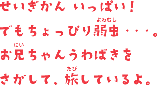 せいぎかん いっぱい！でもちょっぴり弱虫・・・。お兄ちゃんうわばきをさがして、旅しているよ。