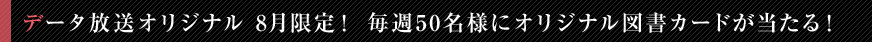 データ放送オリジナル　8月限定！毎週50名様にオリジナル図書カードが当たる！