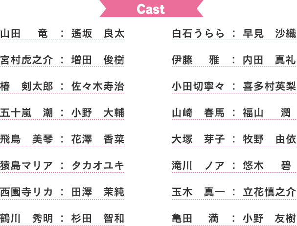 
				山田竜　：　逢坂良太
				白石うらら　：　早見沙織
				宮村虎之介　：　増田俊樹
				伊藤雅　：　内田真礼
				椿剣太郎　：　佐々木寿治　
				小田切寧々　：　喜多村英梨　
				五十嵐潮　：　小野大輔　
				山崎春馬　：　福山潤　
				飛鳥美琴　：　花澤香菜　
				大塚芽子　：　牧野由依　
				猿島マリア　：　タカオユキ　
				滝川ノア　：　悠木碧　
				西園寺リカ　：　田澤茉純　
				玉木真一　：　立花慎之介　
				鶴川秀明　：　杉田智和　
				亀田満　：　小野友樹
				
