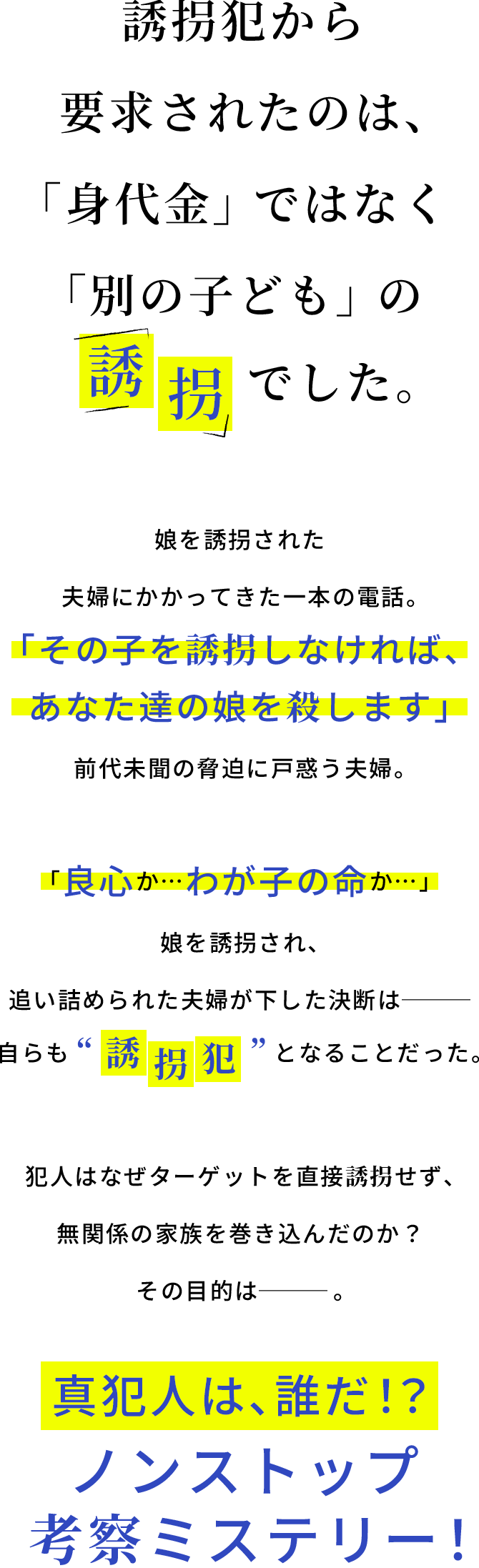 誘拐犯から要求されたのは、「身代金」ではなく「別の子ども」の誘拐でした。娘を誘拐された夫婦にかかってきた一本の電話。「その子を誘拐しなければ、あなた達の娘を殺します」前代未聞の脅迫に戸惑う夫婦。「良心か…わが子の命か…」娘を誘拐され、追い詰められた夫婦が下した決断は─自らも“誘拐犯”となることだった。犯人はなぜターゲットを直接誘拐せず、無関係の家族を巻き込んだのか？その目的は─。真犯人は、誰だ！？ノンストップ考察ミステリー！